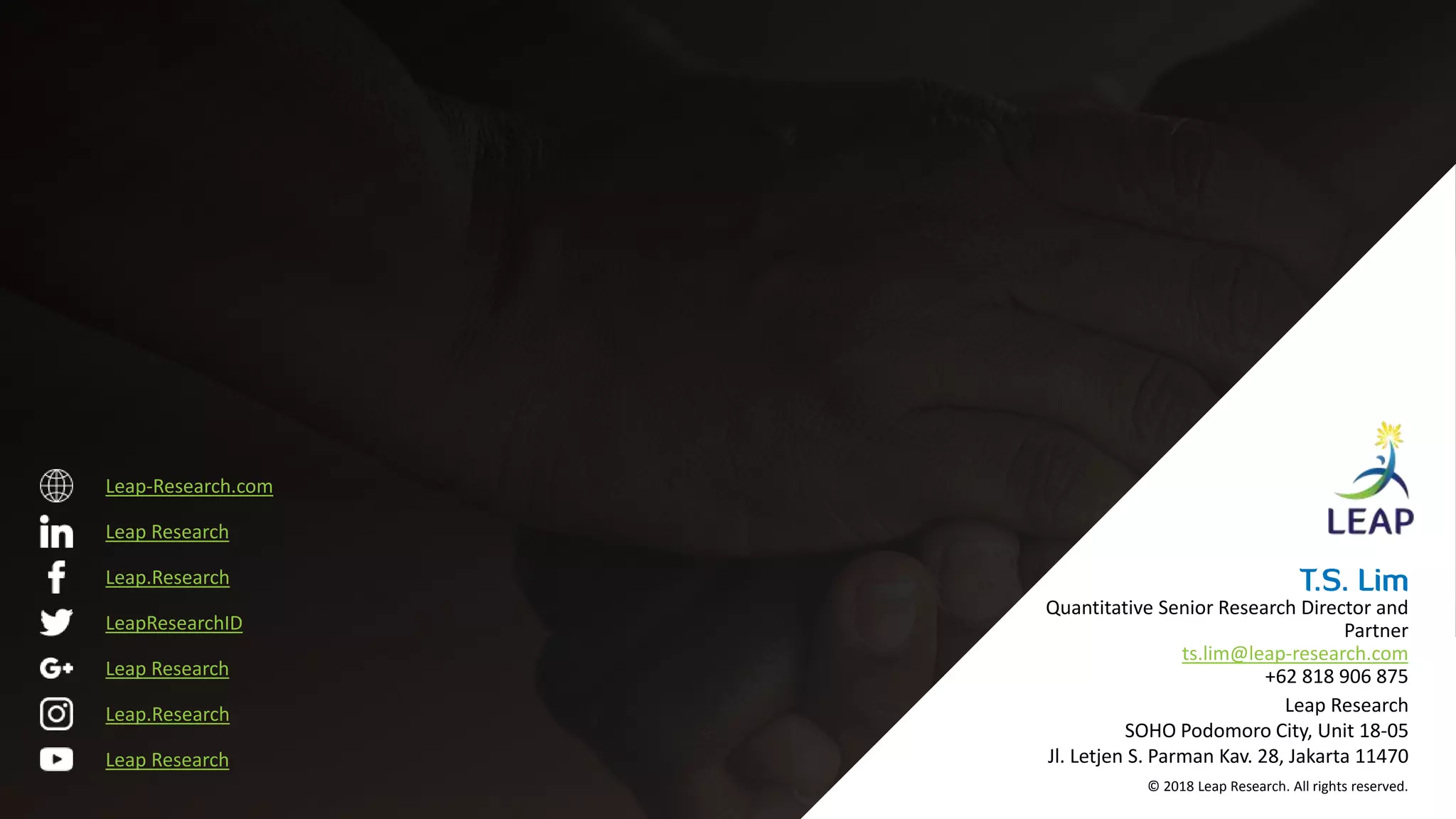 Leap.Research
LeapResearchID
Leap.Research
Leap Research
Leap Research
Leap Research
Leap-Research.com
© 2018 Leap Research. All rights reserved.
Leap Research
SOHO Podomoro City, Unit 18-05
Jl. Letjen S. Parman Kav. 28, Jakarta 11470
Quantitative Senior Research Director and
Partner
ts.lim@leap-research.com
+62 818 906 875
 
