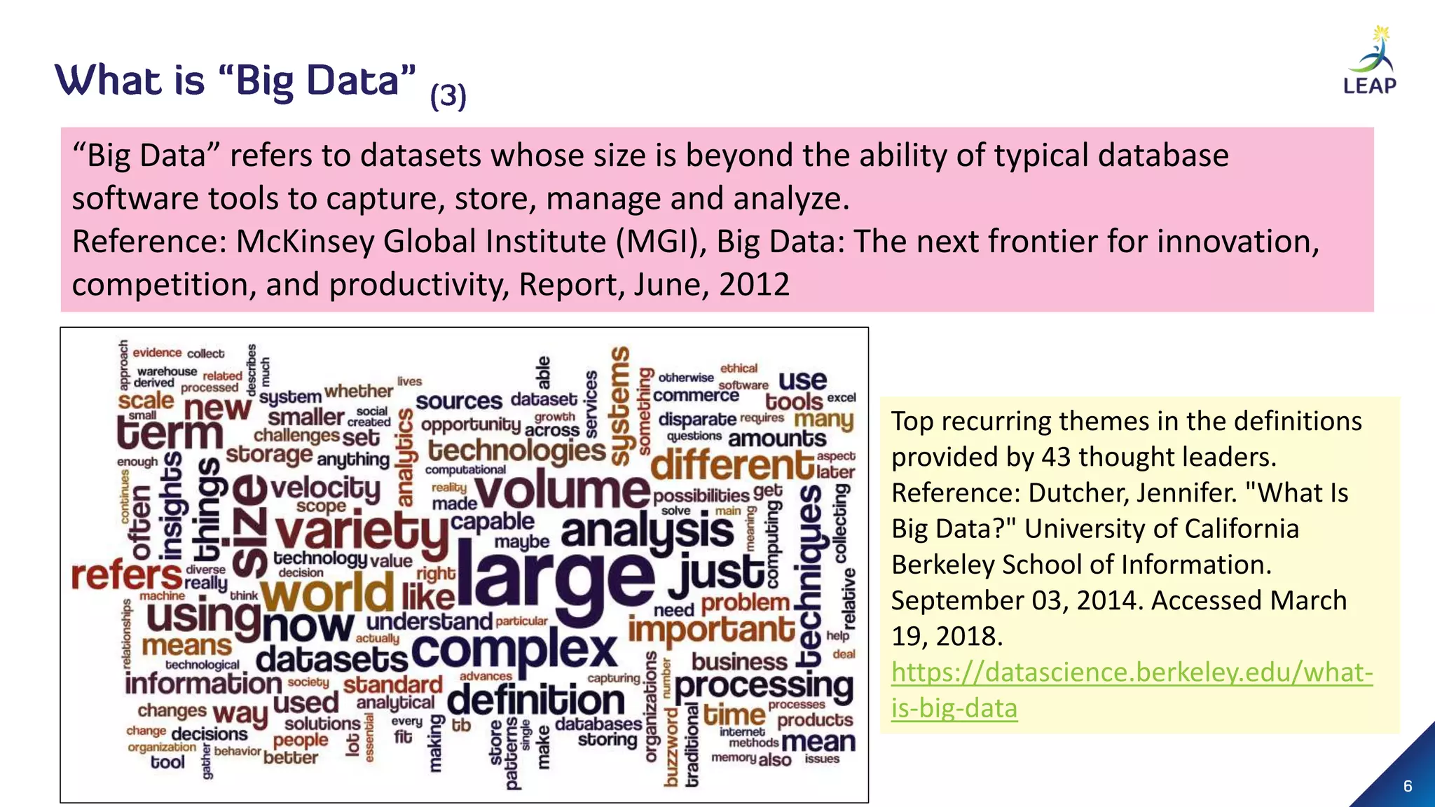 “Big Data” refers to datasets whose size is beyond the ability of typical database
software tools to capture, store, manage and analyze.
Reference: McKinsey Global Institute (MGI), Big Data: The next frontier for innovation,
competition, and productivity, Report, June, 2012
Top recurring themes in the definitions
provided by 43 thought leaders.
Reference: Dutcher, Jennifer. "What Is
Big Data?" University of California
Berkeley School of Information.
September 03, 2014. Accessed March
19, 2018.
https://datascience.berkeley.edu/what-
is-big-data
 
