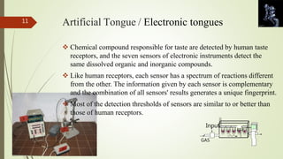 Artificial Tongue / Electronic tongues 
 Chemical compound responsible for taste are detected by human taste 
receptors, and the seven sensors of electronic instruments detect the 
same dissolved organic and inorganic compounds. 
 Like human receptors, each sensor has a spectrum of reactions different 
from the other. The information given by each sensor is complementary 
and the combination of all sensors' results generates a unique fingerprint. 
 Most of the detection thresholds of sensors are similar to or better than 
those of human receptors. 
Input 
GAS 
11 
 