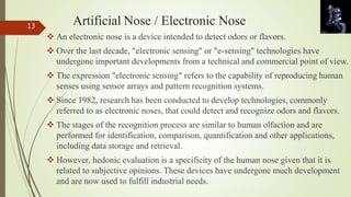 Artificial Nose / Electronic Nose 
 An electronic nose is a device intended to detect odors or flavors. 
 Over the last decade, "electronic sensing" or "e-sensing" technologies have 
undergone important developments from a technical and commercial point of view. 
 The expression "electronic sensing" refers to the capability of reproducing human 
senses using sensor arrays and pattern recognition systems. 
 Since 1982, research has been conducted to develop technologies, commonly 
referred to as electronic noses, that could detect and recognize odors and flavors. 
 The stages of the recognition process are similar to human olfaction and are 
performed for identification, comparison, quantification and other applications, 
including data storage and retrieval. 
 However, hedonic evaluation is a specificity of the human nose given that it is 
related to subjective opinions. These devices have undergone much development 
and are now used to fulfill industrial needs. 
13 
 