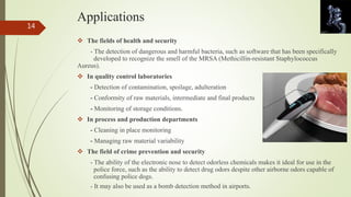 Applications 
 The fields of health and security 
- The detection of dangerous and harmful bacteria, such as software that has been specifically 
developed to recognize the smell of the MRSA (Methicillin-resistant Staphylococcus 
Aureus). 
 In quality control laboratories 
- Detection of contamination, spoilage, adulteration 
- Conformity of raw materials, intermediate and final products 
- Monitoring of storage conditions. 
 In process and production departments 
- Cleaning in place monitoring 
- Managing raw material variability 
 The field of crime prevention and security 
- The ability of the electronic nose to detect odorless chemicals makes it ideal for use in the 
police force, such as the ability to detect drug odors despite other airborne odors capable of 
confusing police dogs. 
- It may also be used as a bomb detection method in airports. 
14 
 