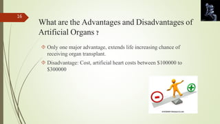 What are the Advantages and Disadvantages of 
Artificial Organs ? 
 Only one major advantage, extends life increasing chance of 
receiving organ transplant. 
 Disadvantage: Cost, artificial heart costs between $100000 to 
$300000 
16 
 