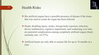 Health Risks 
 Bio artificial organs have a possible presence of disease if the tissue 
that was used to create the organ has been infected 
 Death, disabling injury, stroke, foreign body rejection, infection, 
device malfunction, cognitive impairment, and weakening over time 
are potential complications among completely artificial organs (heart 
mortality rate: 14-27%) 
 Artificial hearts are only able to sustain life for up to 18 months at a 
time 
17 
 