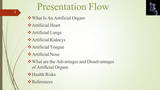 Presentation Flow 
What Is An Artificial Organ? 
Artificial Heart 
Artificial Lungs 
Artificial Kidneys 
Artificial Tongue 
Artificial Nose 
What are the Advantages and Disadvantages 
of Artificial Organs 
Health Risks 
References 
2 
 