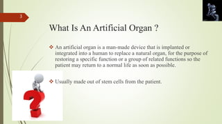 What Is An Artificial Organ ? 
 An artificial organ is a man-made device that is implanted or 
integrated into a human to replace a natural organ, for the purpose of 
restoring a specific function or a group of related functions so the 
patient may return to a normal life as soon as possible. 
 Usually made out of stem cells from the patient. 
3 
 