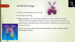 Artificial Lungs 
 Still in development and testing 
 Example: Biolung 
 How it works: can sized lung attached to right ventricle of heart. 
When blood is pumped through CO2 leaves blood and O2 enters as 
blood passes through array of microfibers. Blood travels back to left 
atrium of heart. 
 Improvements needed: Determine optimal fiber shape, distance of fibers 
and number of fibers. 
8 
 