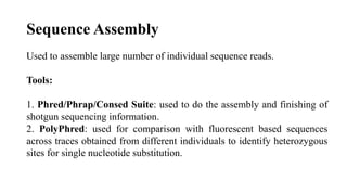 Sequence Assembly
Used to assemble large number of individual sequence reads.
Tools:
1. Phred/Phrap/Consed Suite: used to do the assembly and finishing of
shotgun sequencing information.
2. PolyPhred: used for comparison with fluorescent based sequences
across traces obtained from different individuals to identify heterozygous
sites for single nucleotide substitution.
 