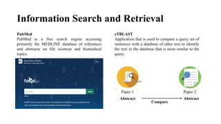 Information Search and Retrieval
PubMed
PubMed is a free search engine accessing
primarily the MEDLINE database of references
and abstracts on life sciences and biomedical
topics.
eTBLAST
Application that is used to compare a query set of
sentences with a database of other text to identify
the text in the database that is most similar to the
query.
Paper 1 Paper 2
Abstract Abstract
Compare
 