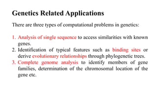 Genetics Related Applications
There are three types of computational problems in genetics:
1. Analysis of single sequence to access similarities with known
genes.
2. Identification of typical features such as binding sites or
derive evolutionary relationships through phylogenetic trees.
3. Complete genome analysis to identify members of gene
families, determination of the chromosomal location of the
gene etc.
 