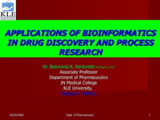 APPLICATIONS OF BIOINFORMATICS IN DRUG DISCOVERY AND PROCESS RESEARCH Dr. Basavaraj K. Nanjwade  M.Pharm., Ph.D Associate Professor Department of Pharmaceutics JN Medical College KLE University,  Belgaum- 590010 20/03/2008 Dept. of Pharmaceutics 