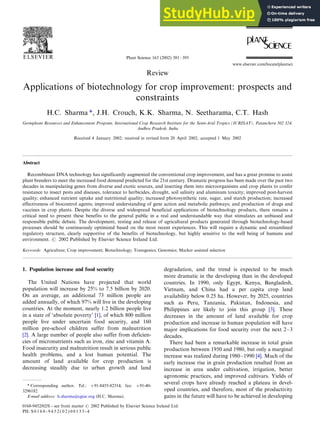 Review
Applications of biotechnology for crop improvement: prospects and
constraints
H.C. Sharma *, J.H. Crouch, K.K. Sharma, N. Seetharama, C.T. Hash
Germplasm Resources and Enhancement Program, International Crop Research Institute for the Semi-Arid Tropics (ICRISAT), Patancheru 502 324,
Andhra Pradesh, India
Received 4 January 2002; received in revised form 20 April 2002; accepted 1 May 2002
Abstract
Recombinant DNA technology has significantly augmented the conventional crop improvement, and has a great promise to assist
plant breeders to meet the increased food demand predicted for the 21st century. Dramatic progress has been made over the past two
decades in manipulating genes from diverse and exotic sources, and inserting them into microorganisms and crop plants to confer
resistance to insect pests and diseases, tolerance to herbicides, drought, soil salinity and aluminum toxicity; improved post-harvest
quality; enhanced nutrient uptake and nutritional quality; increased photosynthetic rate, sugar, and starch production; increased
effectiveness of biocontrol agents; improved understanding of gene action and metabolic pathways; and production of drugs and
vaccines in crop plants. Despite the diverse and widespread beneficial applications of biotechnology products, there remains a
critical need to present these benefits to the general public in a real and understandable way that stimulates an unbiased and
responsible public debate. The development, testing and release of agricultural products generated through biotechnology-based
processes should be continuously optimized based on the most recent experiences. This will require a dynamic and streamlined
regulatory structure, clearly supportive of the benefits of biotechnology, but highly sensitive to the well being of humans and
environment. # 2002 Published by Elsevier Science Ireland Ltd.
Keywords: Agriculture; Crop improvement; Biotechnology; Transgenics; Genomics; Marker assisted selection
1. Population increase and food security
The United Nations have projected that world
population will increase by 25% to 7.5 billion by 2020.
On an average, an additional 73 million people are
added annually, of which 97% will live in the developing
countries. At the moment, nearly 1.2 billion people live
in a state of ‘absolute poverty’ [1], of which 800 million
people live under uncertain food security, and 160
million pre-school children suffer from malnutrition
[2]. A large number of people also suffer from deficien-
cies of micronutrients such as iron, zinc and vitamin A.
Food insecurity and malnutrition result in serious public
health problems, and a lost human potential. The
amount of land available for crop production is
decreasing steadily due to urban growth and land
degradation, and the trend is expected to be much
more dramatic in the developing than in the developed
countries. In 1990, only Egypt, Kenya, Bangladesh,
Vietnam, and China had a per capita crop land
availability below 0.25 ha. However, by 2025, countries
such as Peru, Tanzania, Pakistan, Indonesia, and
Philippines are likely to join this group [3]. These
decreases in the amount of land available for crop
production and increase in human population will have
major implications for food security over the next 2/3
decades.
There had been a remarkable increase in total grain
production between 1950 and 1980, but only a marginal
increase was realized during 1980/1990 [4]. Much of the
early increase rise in grain production resulted from an
increase in area under cultivation, irrigation, better
agronomic practices, and improved cultivars. Yields of
several crops have already reached a plateau in devel-
oped countries, and therefore, most of the productivity
gains in the future will have to be achieved in developing
* Corresponding author. Tel.: /91-8455-82314; fax: /91-40-
3296182
E-mail address: h.sharma@cgiar.org (H.C. Sharma).
Plant Science 163 (2002) 381/395
www.elsevier.com/locate/plantsci
0168-9452/02/$ - see front matter # 2002 Published by Elsevier Science Ireland Ltd.
PII: S 0 1 6 8 - 9 4 5 2 ( 0 2 ) 0 0 1 3 3 - 4
 