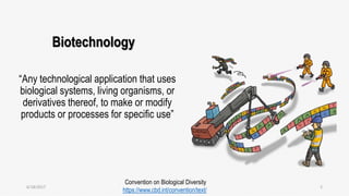 Biotechnology
“Any technological application that uses
biological systems, living organisms, or
derivatives thereof, to make or modify
products or processes for specific use”
Convention on Biological Diversity
https://www.cbd.int/convention/text/
6/18/2017 2
 