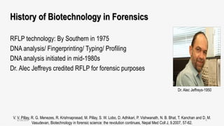 History of Biotechnology in Forensics
RFLP technology: By Southern in 1975
DNA analysis/ Fingerprinting/ Typing/ Profiling
DNA analysis initiated in mid-1980s
Dr. Alec Jeffreys credited RFLP for forensic purposes
V. V. Pillay, R. G. Menezes, R. Krishnaprasad, M. Pillay, S. W. Lobo, D. Adhikari, P. Vishwanath, N. B. Bhat, T. Kanchan and D. M.
Vasudevan, Biotechnology in forensic science: the revolution continues, Nepal Med Coll J, 9.2007, 57-62.
Dr. Alec Jeffreys-1950
6/18/2017 4
 