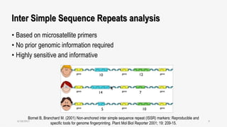 Inter Simple Sequence Repeats analysis
• Based on microsatellite primers
• No prior genomic information required
• Highly sensitive and informative
Bornet B, Branchard M. (2001) Non-anchored inter simple sequence repeat (ISSR) markers: Reproducible and
specific tools for genome fingerprinting. Plant Mol Biol Reporter 2001; 19: 209-15.
6/18/2017 9
 