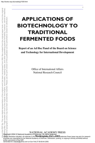 APPLICATIONS OF
BIOTECHNOLOGY TO
TRADITIONAL
FERMENTED FOODS
Report of an Ad Hoc Panel of the Board on Science
and Technology for International Development
Office of International Affairs
National Research Council
NATIONAL ACADEMY PRESS
Washington, D.C. 1992
i
About
this
PDF
file:
This
new
digital
representation
of
the
original
work
has
been
recomposed
from
XML
files
created
from
the
original
paper
book,
not
from
the
original
typesetting
files.
Page
breaks
are
true
to
the
original;
line
lengths,
word
breaks,
heading
styles,
and
other
typesetting-specific
formatting,
however,
cannot
be
retained,
and
some
typographic
errors
may
have
been
accidentally
inserted.
Please
use
the
print
version
of
this
publication
as
the
authoritative
version
for
attribution.
Copyright 2004 © National Academy of Sciences. All rights reserved.
Unless otherwise indicated, all materials in this PDF File provided by the National Academies Press (www.nap.edu) for research
purposes are copyrighted by the National Academy of Sciences. Distribution, posting, or copying is strictly prohibited without
written permission of the NAP.
Generated for vedpalp@yahoo.com on Sun Feb 27 09:59:44 2005
http://books.nap.edu/catalog/1939.html
 