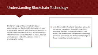 Understanding Blockchain Technology
Blockchain is a peer-to-peer network-based
decentralized and distributed ledger system. It uses
cryptographic methods and consensus procedures to
assure data transparency, security, and immutability.
The central idea is to build a chain of blocks, each of
which contains a list of transactions linked by
cryptographic hashes.
 with Bitcoin at the forefront. Blockchain allows for
secure and transparent financial transactions,
removing the need for intermediaries such as
banks. The decentralized nature of the technology
maintains confidence and decreases the danger of
fraud in digital currency transactions.
 