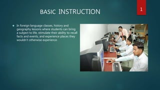 BASIC INSTRUCTION
 In foreign language classes, history and
geography lessons where students can bring
a subject to life, stimulate their ability to recall
facts and events, and experience places they
wouldn’t otherwise experience.
1
 