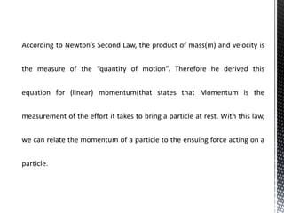 According to Newton’s Second Law, the product of mass(m) and velocity is
the measure of the “quantity of motion”. Therefore he derived this
equation for (linear) momentum(that states that Momentum is the
measurement of the effort it takes to bring a particle at rest. With this law,
we can relate the momentum of a particle to the ensuing force acting on a
particle.
 