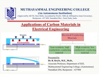 Presented by
Dr. R. RAJA, M.E., Ph.D.,
Associate Professor, Department of EEE,
Muthayammal Engineering College, (Autonomous)
Namakkal (Dt), Rasipuram – 637408
MUTHAYAMMAL ENGINEERING COLLEGE
(An Autonomous Institution)
(Approved by AICTE, New Delhi, Accredited by NAAC, NBA & Affiliated to Anna University),
Rasipuram - 637 408, Namakkal Dist., Tamil Nadu, India.
Applications of Carbon Materials in
Electrical Engineering
 