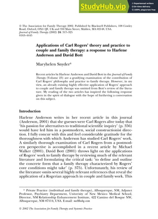 Applications of Carl Rogers’ theory and practice to
couple and family therapy: a response to Harlene
Anderson and David Bott
Maryhelen Snydera
Recent articles by Harlene Anderson and David Bott in the Journal of Family
Therapy (Volume 23) are a gratifying examination of the contribution of
Carl Rogers’ philosophy and practice to family therapy. However, in my
view, an already existing highly effective application of Rogers’ approach
to couple and family therapy was omitted from Bott’s review of the litera-
ture. My reading of the two articles has inspired the following response
given in the spirit of dialogue with the hope of furthering a conversation
on this subject.
Introduction
Harlene Anderson writes in her recent article in this journal
(Anderson, 2001) that she guesses were Carl Rogers alive today that
‘his passion for alternatives to traditional scientific inquiry’ (p. 356)
would have led him in a postmodern, social constructionist direc-
tion. I fully concur with this and feel considerable gratitude for the
thoroughness with which Anderson has studied Carl Rogers’ work.
A similarly thorough examination of Carl Rogers from a postmod-
ern perspective is accomplished in a recent article by Michael
Walker (2001). David Bott (2001) throws light on the applications
of Rogers’ work to family therapy by reviewing much of the relevant
literature and formulating the critical task: ‘to define and outline
the concrete form that a family therapy characterized by Rogers’
core conditions might take’ (p. 375). Unfortunately, his review of
the literature omits several highly relevant references that reveal the
application of a Rogerian approach in couple and family work. This
 2002 The Association for Family Therapy and Systemic Practice
 The Association for Family Therapy 2002. Published by Blackwell Publishers, 108 Cowley
Road, Oxford, OX4 1JF, UK and 350 Main Street, Malden, MA 02148, USA.
Journal of Family Therapy (2002) 24: 317–325
0163–4445
a Private Practice (individual and family therapy), Albuquerque, NM, Adjunct
Professor, Psychiatry Department, University of New Mexico Medical School,
Director, NM Relationship Enhancement Institute, 422 Camino del Bosque NW,
Albuquerque, NM 87114, USA. E-mail: mel@abq.com
 