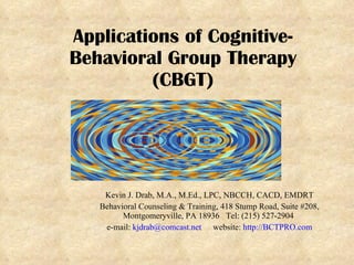 Applications of Cognitive-Behavioral Group Therapy (CBGT) Kevin J. Drab, M.A., M.Ed., LPC, NBCCH, CACD, EMDRT Behavioral Counseling & Training, 418 Stump Road, Suite #208, Montgomeryville, PA 18936  Tel: (215) 527-2904  e-mail:  [email_address] website:  http://BCTPRO.com 