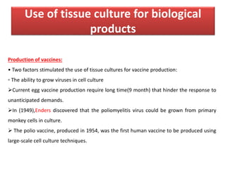 Use of tissue culture for biological
products
Production of vaccines:
• Two factors stimulated the use of tissue cultures for vaccine production:
▫ The ability to grow viruses in cell culture
Current egg vaccine production require long time(9 month) that hinder the response to
unanticipated demands.
In (1949),Enders discovered that the poliomyelitis virus could be grown from primary
monkey cells in culture.
 The polio vaccine, produced in 1954, was the first human vaccine to be produced using
large-scale cell culture techniques.
 