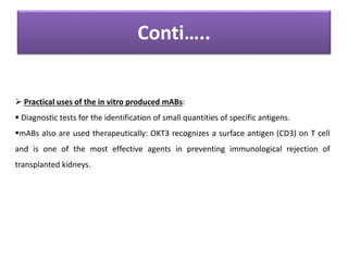Conti…..
 Practical uses of the in vitro produced mABs:
 Diagnostic tests for the identification of small quantities of specific antigens.
mABs also are used therapeutically: OKT3 recognizes a surface antigen (CD3) on T cell
and is one of the most effective agents in preventing immunological rejection of
transplanted kidneys.
 