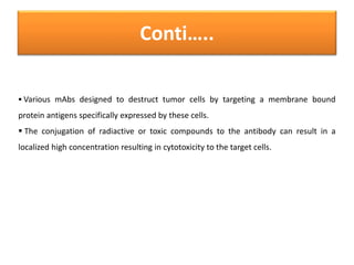 Conti…..
 Various mAbs designed to destruct tumor cells by targeting a membrane bound
protein antigens specifically expressed by these cells.
 The conjugation of radiactive or toxic compounds to the antibody can result in a
localized high concentration resulting in cytotoxicity to the target cells.
 