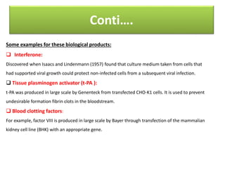 Conti….
Some examples for these biological products:
 Interferone:
Discovered when Isaacs and Lindenmann (1957) found that culture medium taken from cells that
had supported viral growth could protect non-infected cells from a subsequent viral infection.
 Tissue plasminogen activator (t-PA ):
t-PA was produced in large scale by Genenteck from transfected CHO-K1 cells. It is used to prevent
undesirable formation fibrin clots in the bloodstream.
 Blood clotting factors:
For example, factor VIII is produced in large scale by Bayer through transfection of the mammalian
kidney cell line (BHK) with an appropriate gene.
 