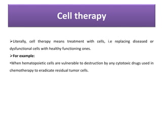 Cell therapy
Literally, cell therapy means treatment with cells, i.e replacing diseased or
dysfunctional cells with healthy functioning ones.
For example:
•When hematopoietic cells are vulnerable to destruction by any cytotoxic drugs used in
chemotherapy to eradicate residual tumor cells.
 