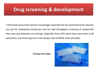 Drug screening & development
• Cell based assay have become increasingly important for the pharmaceutical industry,
not just for cytotoxicity testing but also for high throughput screening of compounds
that may have potential use of drugs. Originally these cell culture tests were done in 96
well plates, but increasing use is now being made of 384 & 1536 well plate.
Corning micro plate
 