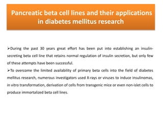 Pancreatic beta cell lines and their applications
in diabetes mellitus research
During the past 30 years great effort has been put into establishing an insulin-
secreting beta cell line that retains normal regulation of insulin secretion, but only few
of these attempts have been successful.
To overcome the limited availability of primary beta cells into the field of diabetes
mellitus research, numerous investigators used X-rays or viruses to induce insulinomas,
in vitro transformation, derivation of cells from transgenic mice or even non-islet cells to
produce immortalized beta cell lines.
 