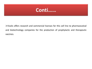 Vivalis offers research and commercial licenses for this cell line to pharmaceutical
and biotechnology companies for the production of prophylactic and therapeutic
vaccines.
 