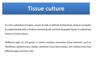 Tissue culture
•In vitro cultivation of organs, tissues & cells at defined temperature using an incubator
& supplemented with a medium containing cell nutrients & growth factors is collectively
known as tissue culture.
•Different types of cell grown in culture includes connective tissue elements such as
fibroblasts, skeletal tissue, cardiac, epithelial tissue (liver, breast, skin, kidney) and many
different types of tumor cells.
 