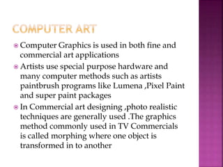  Computer Graphics is used in both fine and
commercial art applications
 Artists use special purpose hardware and
many computer methods such as artists
paintbrush programs like Lumena ,Pixel Paint
and super paint packages
 In Commercial art designing ,photo realistic
techniques are generally used .The graphics
method commonly used in TV Commercials
is called morphing where one object is
transformed in to another
 