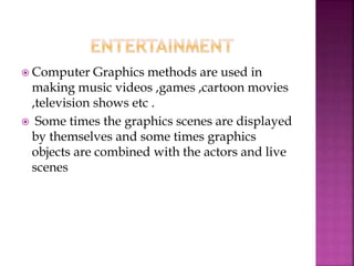  Computer Graphics methods are used in
making music videos ,games ,cartoon movies
,television shows etc .
 Some times the graphics scenes are displayed
by themselves and some times graphics
objects are combined with the actors and live
scenes
 