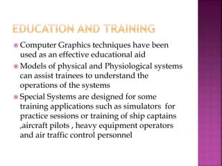  Computer Graphics techniques have been
used as an effective educational aid
 Models of physical and Physiological systems
can assist trainees to understand the
operations of the systems
 Special Systems are designed for some
training applications such as simulators for
practice sessions or training of ship captains
,aircraft pilots , heavy equipment operators
and air traffic control personnel
 