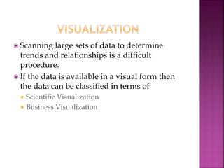  Scanning large sets of data to determine
trends and relationships is a difficult
procedure.
 If the data is available in a visual form then
the data can be classified in terms of
 Scientific Visualization
 Business Visualization
 