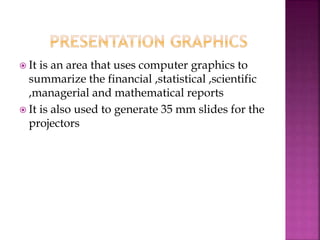  It is an area that uses computer graphics to
summarize the financial ,statistical ,scientific
,managerial and mathematical reports
 It is also used to generate 35 mm slides for the
projectors
 