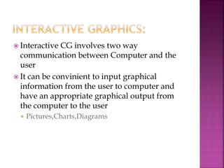  Interactive CG involves two way
communication between Computer and the
user
 It can be convinient to input graphical
information from the user to computer and
have an appropriate graphical output from
the computer to the user
 Pictures,Charts,Diagrams
 