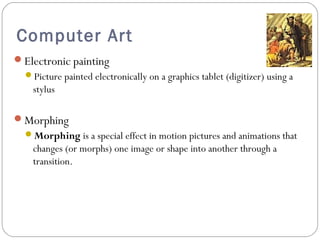 Computer Art
Electronic painting
Picture painted electronically on a graphics tablet (digitizer) using a
stylus
Morphing
Morphing is a special effect in motion pictures and animations that
changes (or morphs) one image or shape into another through a
transition.
 