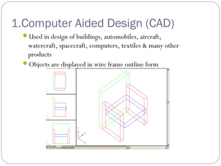 1.Computer Aided Design (CAD)
Used in design of buildings, automobiles, aircraft,
watercraft, spacecraft, computers, textiles & many other
products
Objects are displayed in wire frame outline form
 