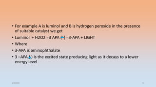 • For example A is luminol and B is hydrogen peroxide in the presence
of suitable catalyst we get
• Luminol + H2O2 =3 APA ( ) =3-APA + LIGHT
• Where
• 3-APA is aminophthalate
• 3 –APA ( ) Is the excited state producing light as it decays to a lower
energy level
4/5/2022 10
 