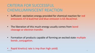 CRITERIA FOR SUCCESSFUL
CHEMILUMINISCENT REACTION
• Sufficient excitation energy provided for chemical reaction for red
emissionis 47.6 kcal/mol and blue emission is 63.5kcal/mol.
• The liberation of this much energy usually comes from bond
cleavage or electron transfer.
• Formation of products capable of forming an excited state multiple
bonds ,conjugation.
• Rapid kinetics( rate is imp than high yield)
4/5/2022 11
 