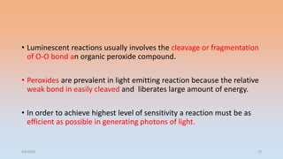• Luminescent reactions usually involves the cleavage or fragmentation
of O-O bond an organic peroxide compound.
• Peroxides are prevalent in light emitting reaction because the relative
weak bond in easily cleaved and liberates large amount of energy.
• In order to achieve highest level of sensitivity a reaction must be as
efficient as possible in generating photons of light.
4/5/2022 12
 