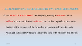 • CL REACTION CAN BE GENERATED BY TWO BASIC MECHANISMS
In a DIRECT REACTION, two reagents, usually a substrate and an
oxidant in presence of some co-factor, react to form a product, then some
fraction of the product will be formed in an electronically excited state
which can subsequently relax to the ground state with emission of a photon.
4/5/2022 13
 