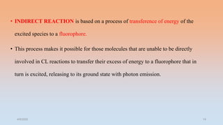 • INDIRECT REACTION is based on a process of transference of energy of the
excited species to a fluorophore.
• This process makes it possible for those molecules that are unable to be directly
involved in CL reactions to transfer their excess of energy to a fluorophore that in
turn is excited, releasing to its ground state with photon emission.
4/5/2022 14
 