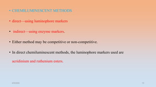 • CHEMILUMINESCENT METHODS
• direct—using luminophore markers
• indirect—using enzyme markers.
• Either method may be competitive or non-competitive.
• In direct chemiluminescent methods, the luminophore markers used are
acridinium and ruthenium esters.
4/5/2022 15
 