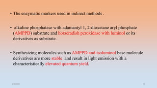 • The enzymatic markers used in indirect methods .
• alkaline phosphatase with adamantyl 1, 2-dioxetane aryl phosphate
(AMPPD) substrate and horseradish peroxidase with luminol or its
derivatives as substrate.
• Synthesizing molecules such as AMPPD and isoluminol base molecule
derivatives are more stable and result in light emission with a
characteristically elevated quantum yield.
4/5/2022 16
 