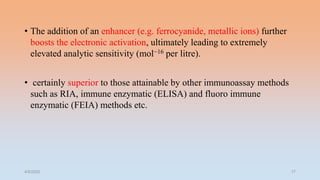 • The addition of an enhancer (e.g. ferrocyanide, metallic ions) further
boosts the electronic activation, ultimately leading to extremely
elevated analytic sensitivity (mol−16 per litre).
• certainly superior to those attainable by other immunoassay methods
such as RIA, immune enzymatic (ELISA) and fluoro immune
enzymatic (FEIA) methods etc.
4/5/2022 17
 